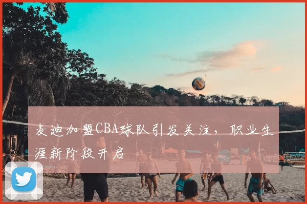 麦迪加盟CBA球队引发关注，职业生涯新阶段开启