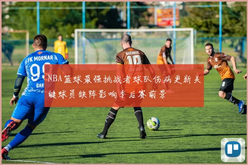 NBA篮球最强挑战者球队伤病更新关键球员缺阵影响季后赛前景