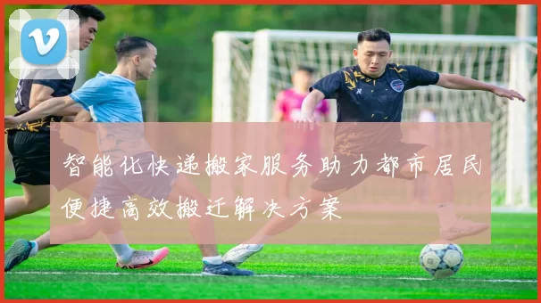 智能化快递搬家服务助力都市居民便捷高效搬迁解决方案