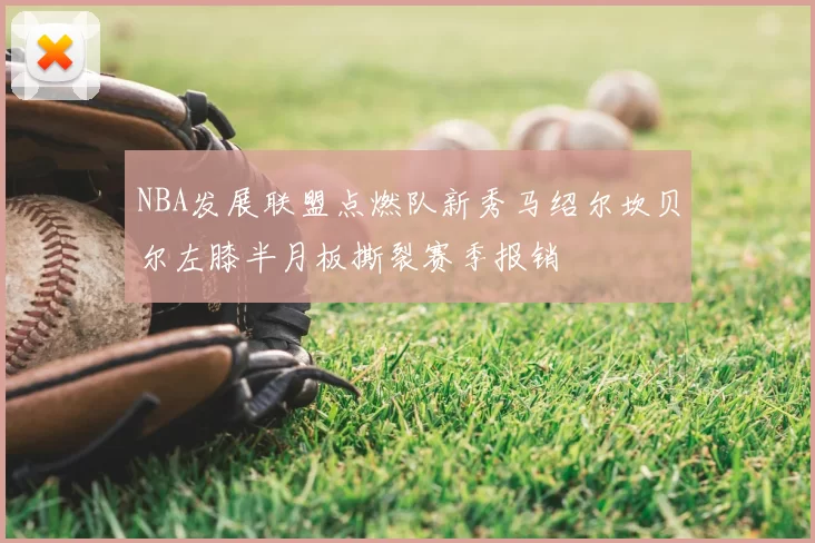 NBA发展联盟点燃队新秀马绍尔坎贝尔左膝半月板撕裂赛季报销