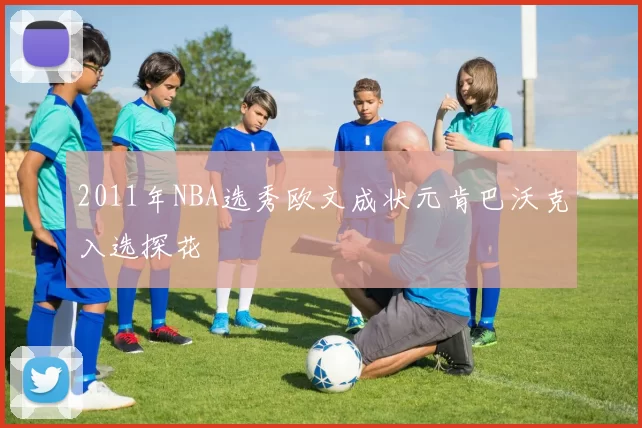 2011年NBA选秀欧文成状元肯巴沃克入选探花