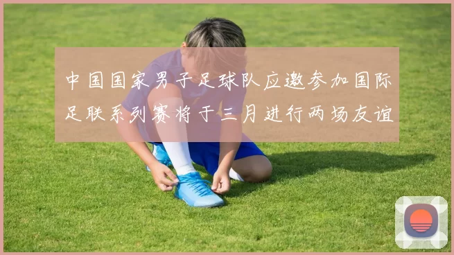 中国国家男子足球队应邀参加国际足联系列赛将于三月进行两场友谊赛