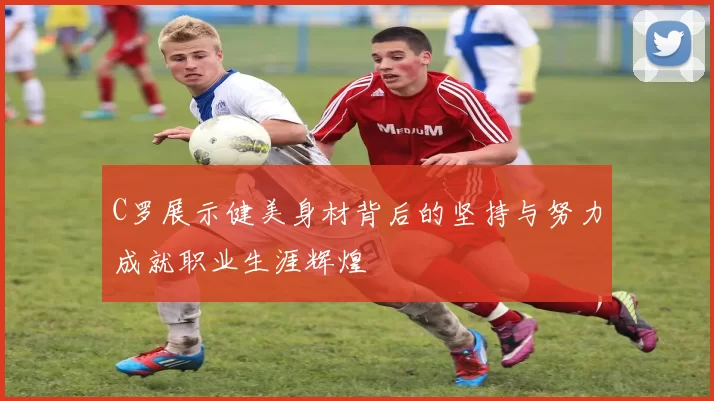 C罗展示健美身材背后的坚持与努力成就职业生涯辉煌