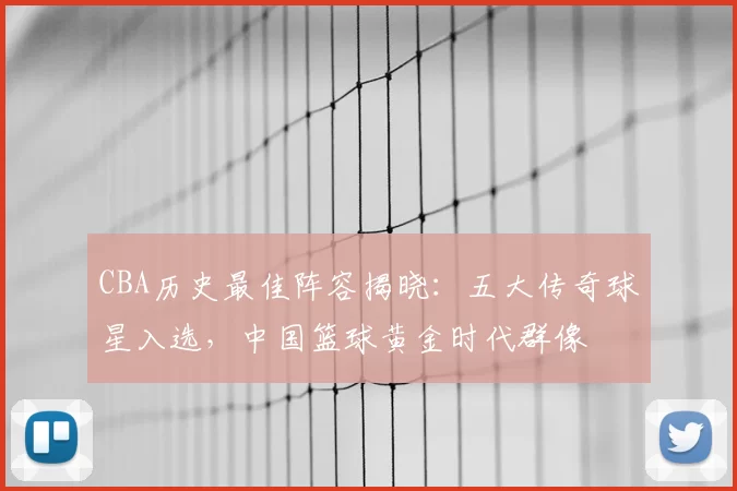 CBA历史最佳阵容揭晓：五大传奇球星入选，中国篮球黄金时代群像