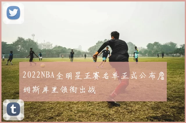 2022NBA全明星正赛名单正式公布詹姆斯库里领衔出战