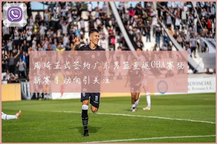 周琦正式签约广东男篮重返CBA赛场新赛季动向引关注