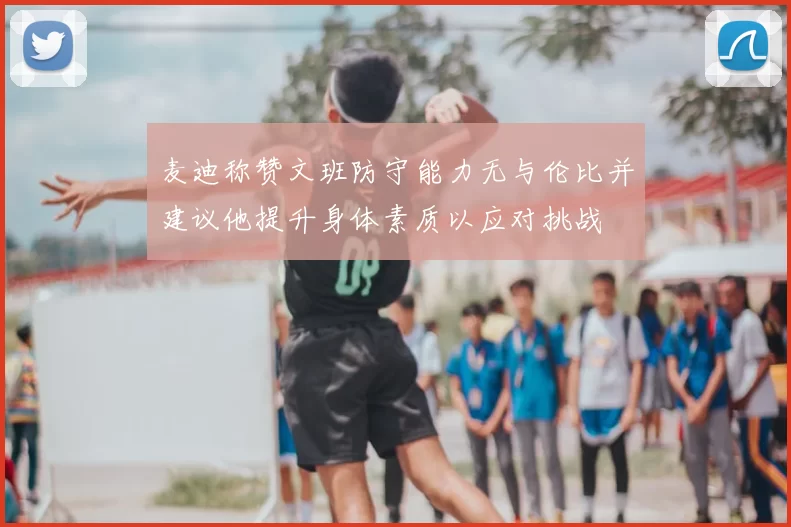 麦迪称赞文班防守能力无与伦比并建议他提升身体素质以应对挑战