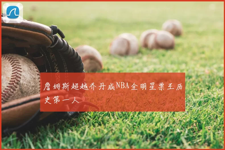 詹姆斯超越乔丹成NBA全明星票王历史第一人