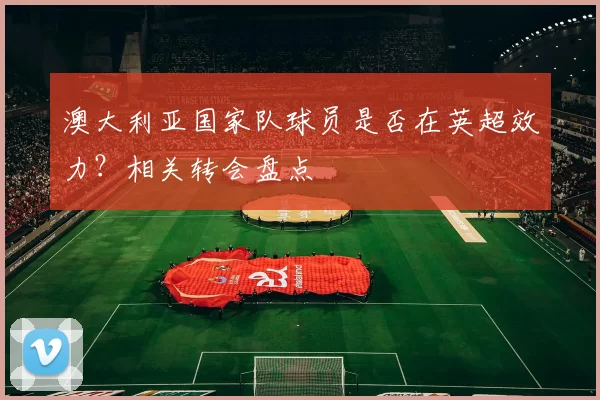 澳大利亚国家队球员是否在英超效力？相关转会盘点