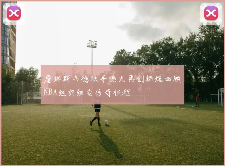 詹姆斯韦德联手热火再创辉煌回顾NBA经典组合传奇征程
