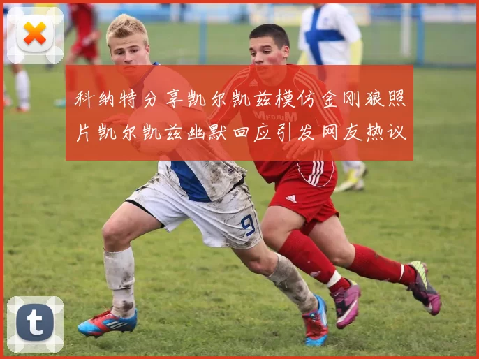 科纳特分享凯尔凯兹模仿金刚狼照片凯尔凯兹幽默回应引发网友热议